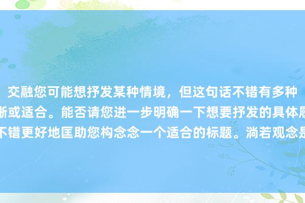 交融您可能想抒发某种情境，但这句话不错有多种解读方法，况兼并不明晰或适合。能否请您进一步明确一下想要抒发的具体履行或者情谊？这么我不错更好地匡助您构念念一个适合的标题。淌若观念是体裁创作或是某种特定作风的写稿，请提供更多的配景信息。